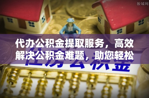 景德镇代办公积金提取服务，高效解决公积金难题，助您轻松提取公积金