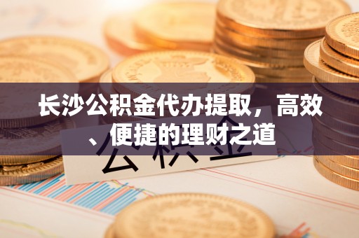 景德镇长沙公积金代办提取，高效、便捷的理财之道