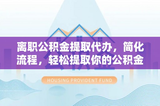 景德镇离职公积金提取代办，简化流程，轻松提取你的公积金