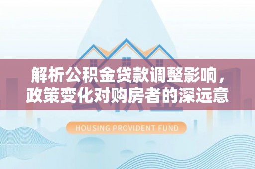 景德镇解析公积金贷款调整影响，政策变化对购房者的深远意义