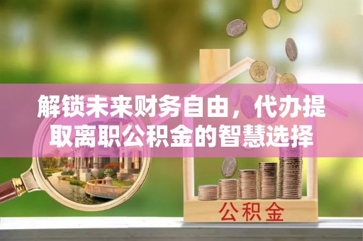 景德镇解锁未来财务自由，代办提取离职公积金的智慧选择