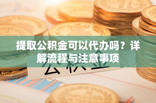景德镇提取公积金可以代办吗？详解流程与注意事项