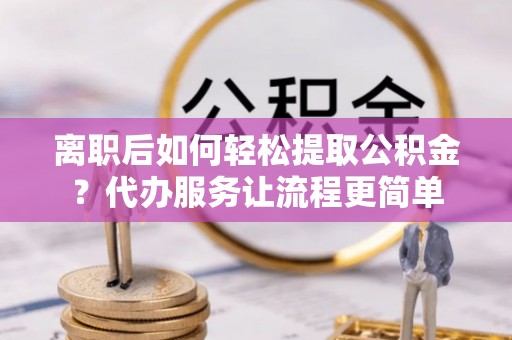 景德镇离职后如何轻松提取公积金？代办服务让流程更简单