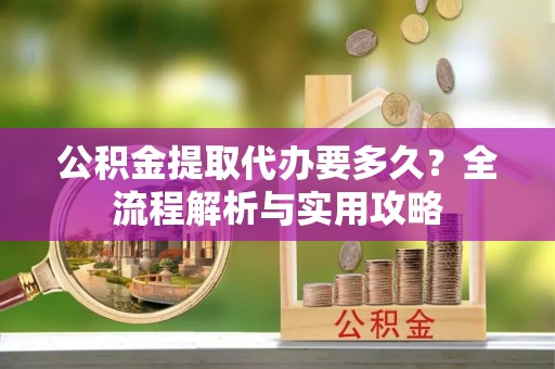景德镇公积金提取代办要多久？全流程解析与实用攻略