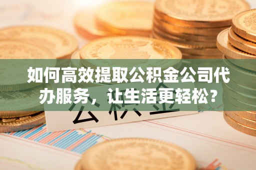 景德镇如何高效提取公积金公司代办服务，让生活更轻松？