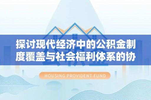景德镇探讨现代经济中的公积金制度覆盖与社会福利体系的协同发展