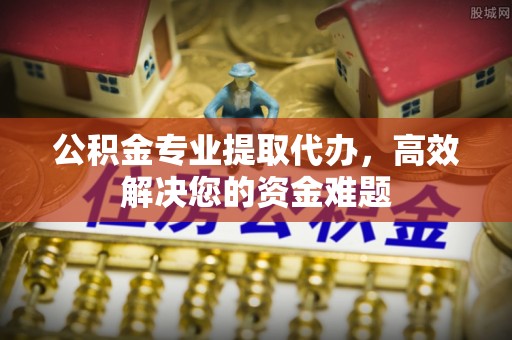 景德镇公积金专业提取代办，高效解决您的资金难题