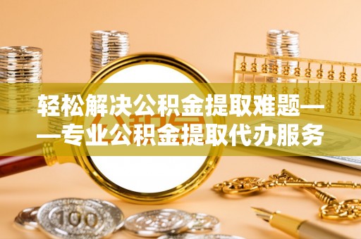 景德镇轻松解决公积金提取难题——专业公积金提取代办服务详解