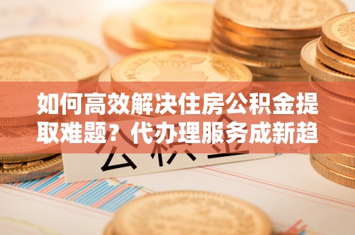 景德镇如何高效解决住房公积金提取难题？代办理服务成新趋势