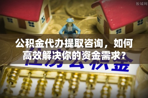 景德镇公积金代办提取咨询，如何高效解决你的资金需求？