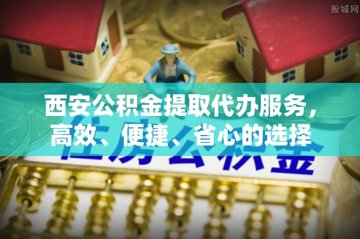 景德镇西安公积金提取代办服务，高效、便捷、省心的选择