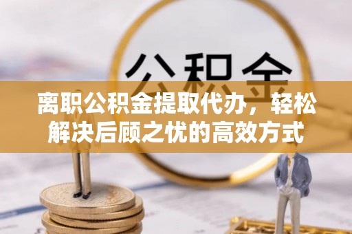 景德镇离职公积金提取代办，轻松解决后顾之忧的高效方式