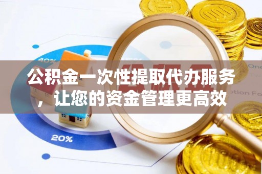 景德镇公积金一次性提取代办服务，让您的资金管理更高效