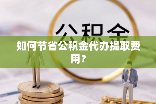 景德镇如何节省公积金代办提取费用？