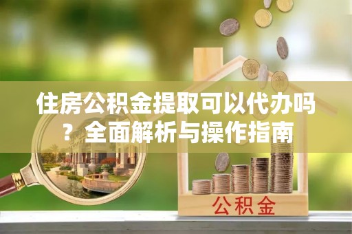 景德镇住房公积金提取可以代办吗？全面解析与操作指南