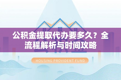 景德镇公积金提取代办要多久？全流程解析与时间攻略