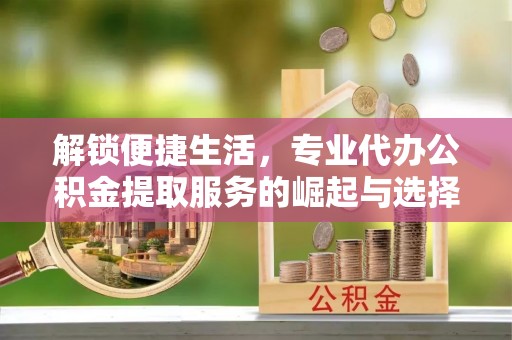 景德镇解锁便捷生活，专业代办公积金提取服务的崛起与选择