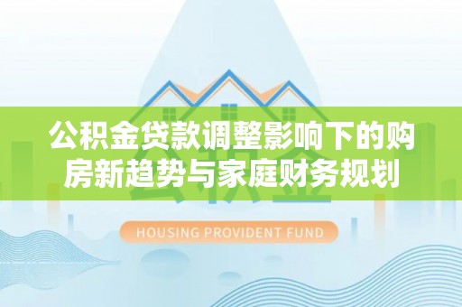 景德镇公积金贷款调整影响下的购房新趋势与家庭财务规划