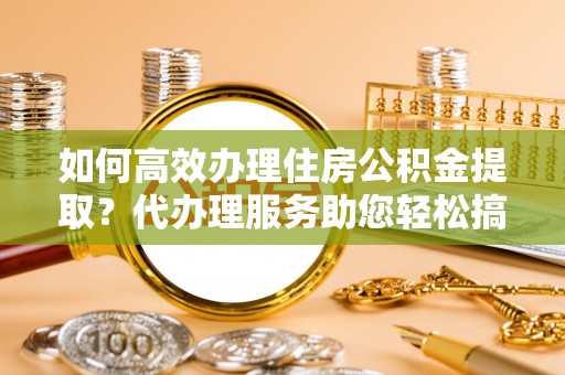 景德镇如何高效办理住房公积金提取？代办理服务助您轻松搞定