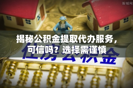 景德镇揭秘公积金提取代办服务，可信吗？选择需谨慎