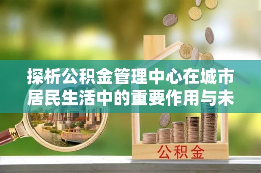 景德镇探析公积金管理中心在城市居民生活中的重要作用与未来发展趋势