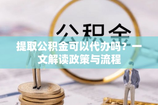 景德镇提取公积金可以代办吗？一文解读政策与流程