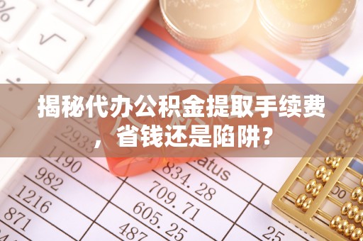 景德镇揭秘代办公积金提取手续费，省钱还是陷阱？