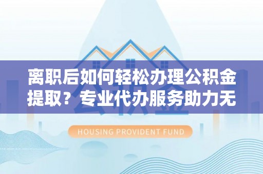 景德镇离职后如何轻松办理公积金提取？专业代办服务助力无忧