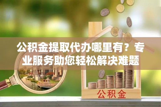 景德镇公积金提取代办哪里有？专业服务助您轻松解决难题