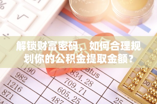 景德镇解锁财富密码，如何合理规划你的公积金提取金额？