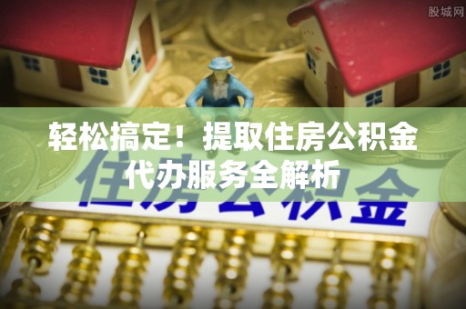 景德镇轻松搞定！提取住房公积金代办服务全解析