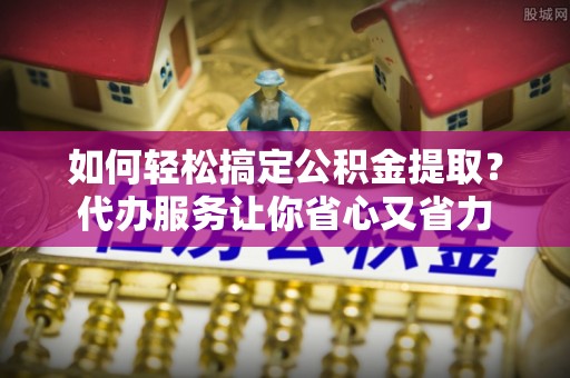 景德镇如何轻松搞定公积金提取？代办服务让你省心又省力