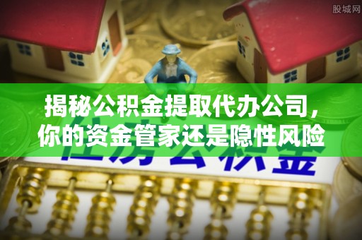景德镇揭秘公积金提取代办公司，你的资金管家还是隐性风险？