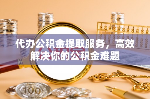 景德镇代办公积金提取服务，高效解决你的公积金难题
