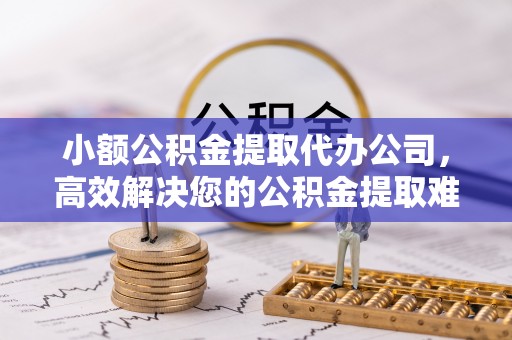 景德镇小额公积金提取代办公司，高效解决您的公积金提取难题
