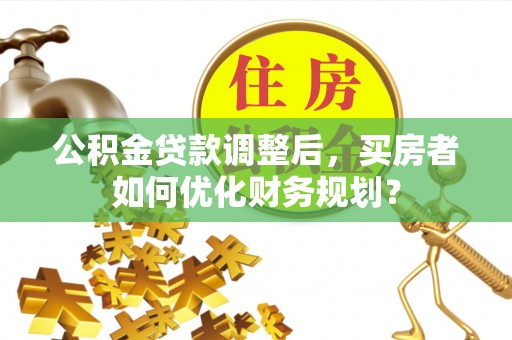 景德镇公积金贷款调整后，买房者如何优化财务规划？