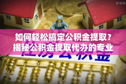 景德镇如何轻松搞定公积金提取？揭秘公积金提取代办的专业服务