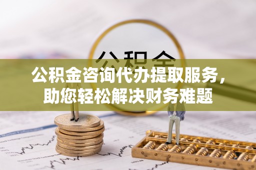 景德镇公积金咨询代办提取服务，助您轻松解决财务难题
