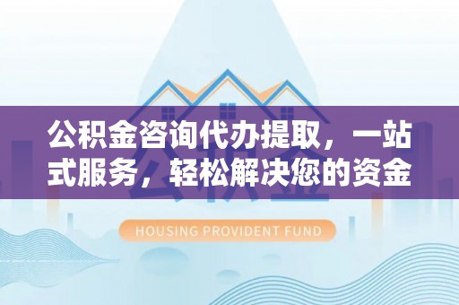 景德镇公积金咨询代办提取，一站式服务，轻松解决您的资金需求