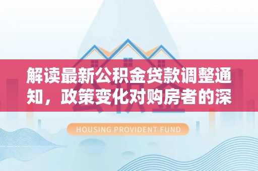 景德镇解读最新公积金贷款调整通知，政策变化对购房者的深远影响