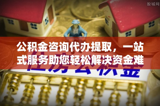 景德镇公积金咨询代办提取，一站式服务助您轻松解决资金难题