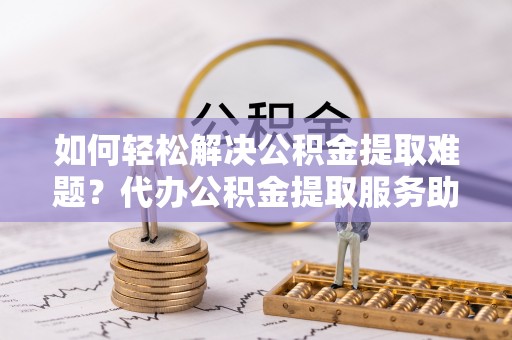 景德镇如何轻松解决公积金提取难题？代办公积金提取服务助您一臂之力