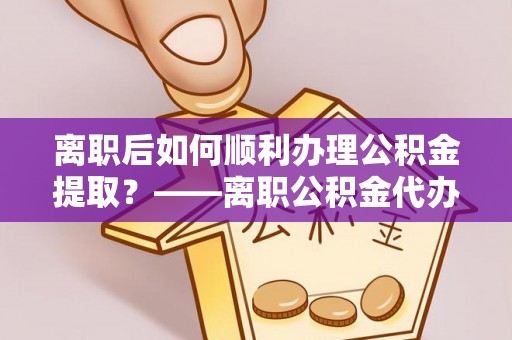景德镇离职后如何顺利办理公积金提取？——离职公积金代办提取全攻略