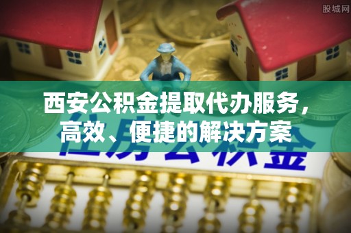 景德镇西安公积金提取代办服务，高效、便捷的解决方案