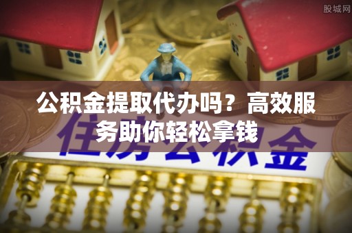 景德镇公积金提取代办吗？高效服务助你轻松拿钱