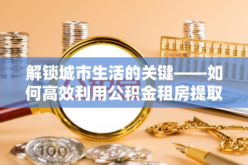 景德镇解锁城市生活的关键——如何高效利用公积金租房提取实现居住自由