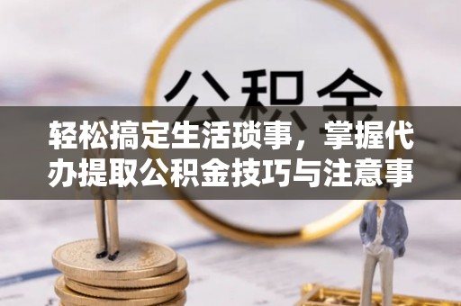 景德镇轻松搞定生活琐事，掌握代办提取公积金技巧与注意事项