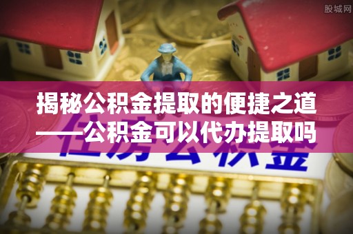 景德镇揭秘公积金提取的便捷之道——公积金可以代办提取吗？