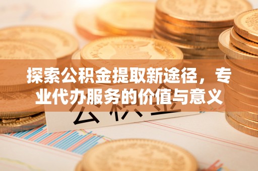 景德镇探索公积金提取新途径，专业代办服务的价值与意义