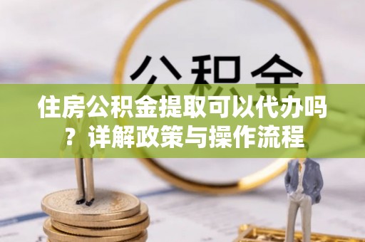 景德镇住房公积金提取可以代办吗？详解政策与操作流程
